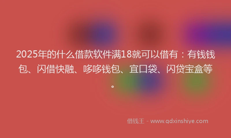 2025年的什么借款软件满18就可以借有：有钱钱包、闪借快融、哆哆钱包、宜口袋、闪贷宝盒等。