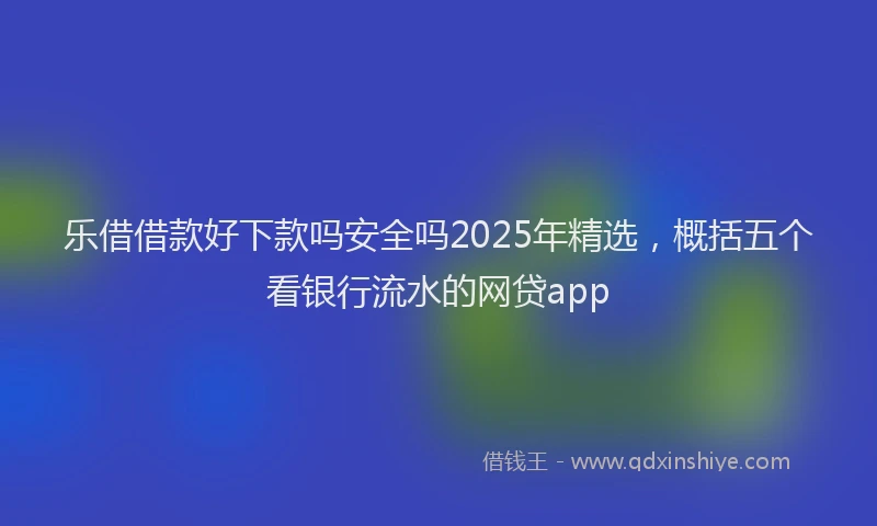 乐借借款好下款吗安全吗2025年精选，概括五个看银行流水的网贷app