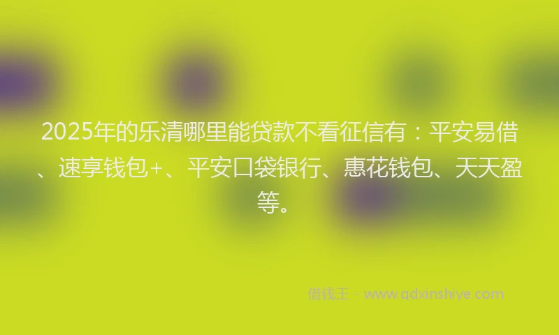 2025年的乐清哪里能贷款不看征信有：平安易借、速享钱包+、平安口袋银行、惠花钱包、天天盈等。