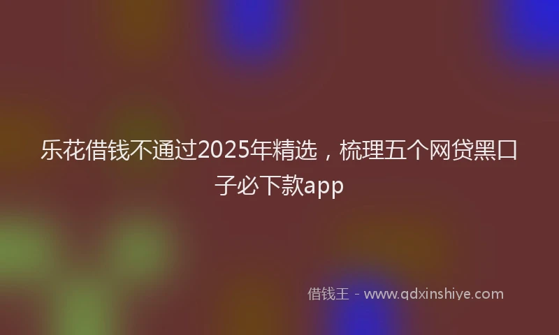 乐花借钱不通过2025年精选，梳理五个网贷黑口子必下款app