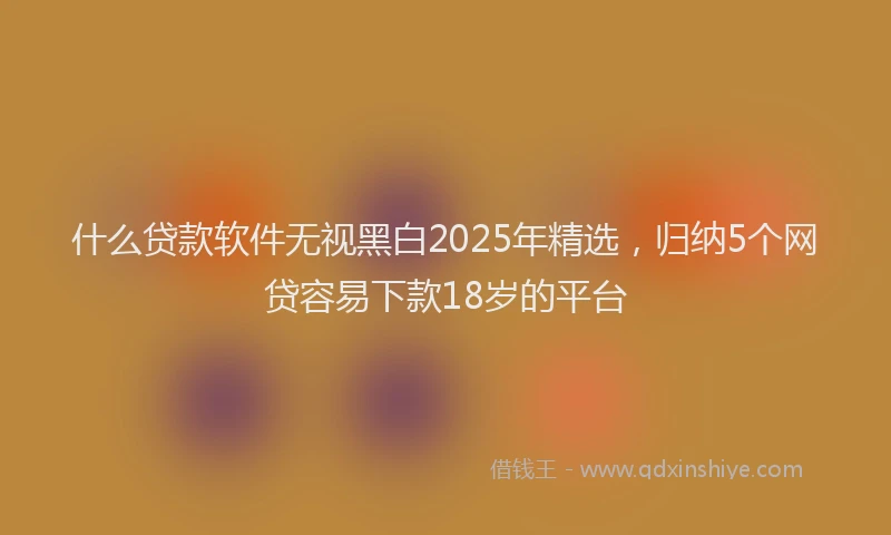 什么贷款软件无视黑白2025年精选，归纳5个网贷容易下款18岁的平台