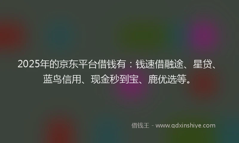 2025年的京东平台借钱有：钱速借融途、星贷、蓝鸟信用、现金秒到宝、鹿优选等。