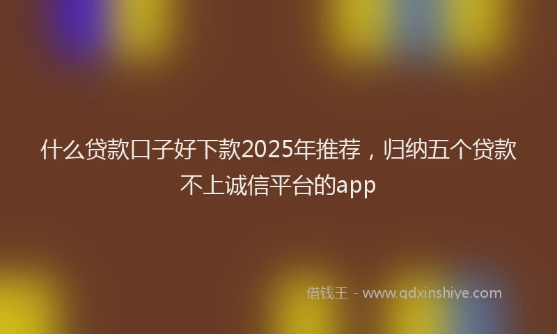 什么贷款口子好下款2025年推荐，归纳五个贷款不上诚信平台的app