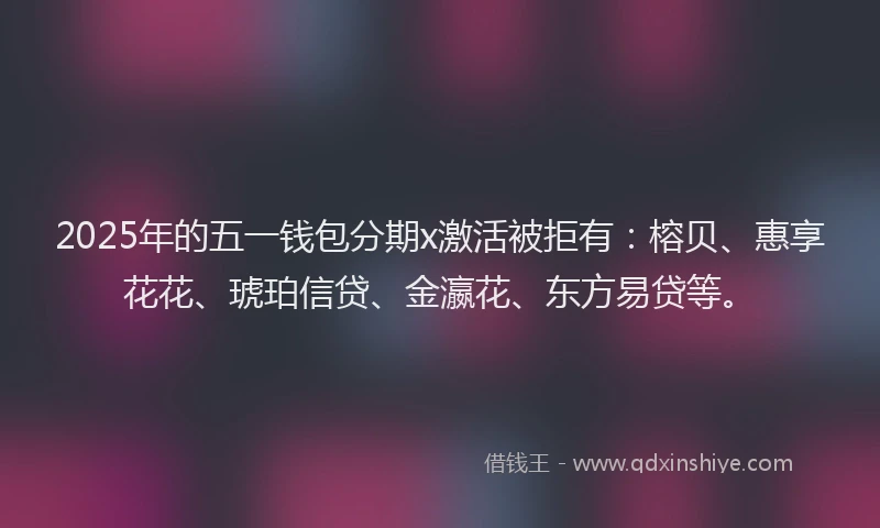 2025年的五一钱包分期x激活被拒有：榕贝、惠享花花、琥珀信贷、金瀛花、东方易贷等。