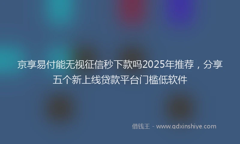 京享易付能无视征信秒下款吗2025年推荐，分享五个新上线贷款平台门槛低软件