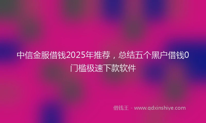 中信金服借钱2025年推荐，总结五个黑户借钱0门槛极速下款软件