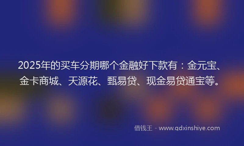 2025年的买车分期哪个金融好下款有：金元宝、金卡商城、天源花、甄易贷、现金易贷通宝等。