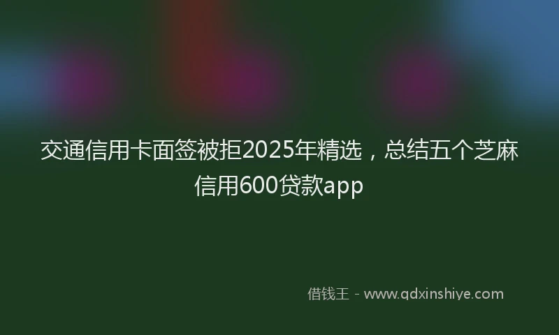 交通信用卡面签被拒2025年精选，总结五个芝麻信用600贷款app
