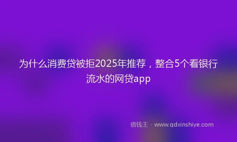 为什么消费贷被拒2025年推荐，整合5个看银行流水的网贷app