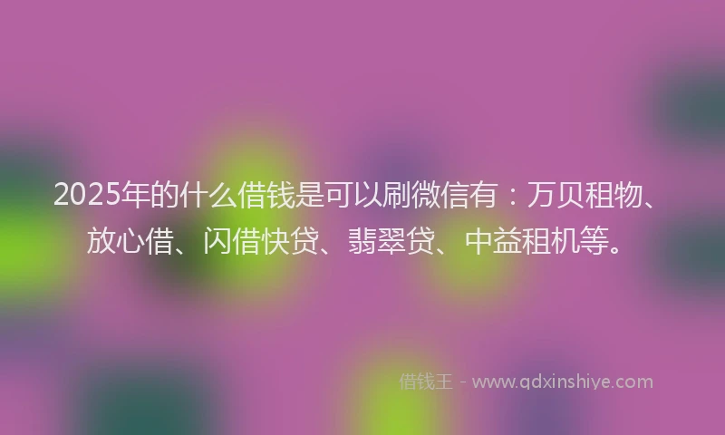 2025年的什么借钱是可以刷微信有：万贝租物、放心借、闪借快贷、翡翠贷、中益租机等。