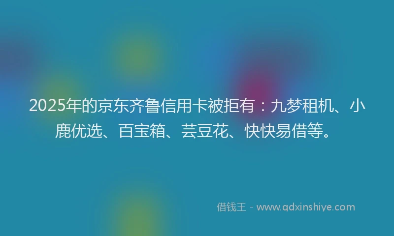 2025年的京东齐鲁信用卡被拒有：九梦租机、小鹿优选、百宝箱、芸豆花、快快易借等。
