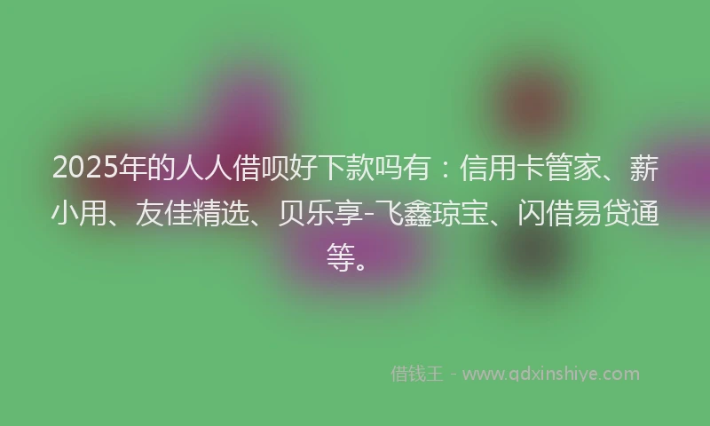 2025年的人人借呗好下款吗有：信用卡管家、薪小用、友佳精选、贝乐享-飞鑫琼宝、闪借易贷通等。