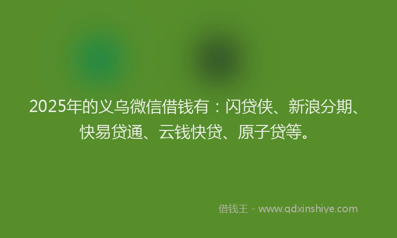 2025年的义乌微信借钱有：闪贷侠、新浪分期、快易贷通、云钱快贷、原子贷等。