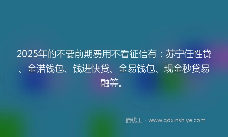 2025年的不要前期费用不看征信有：苏宁任性贷、金诺钱包、钱进快贷、金易钱包、现金秒贷易融等。