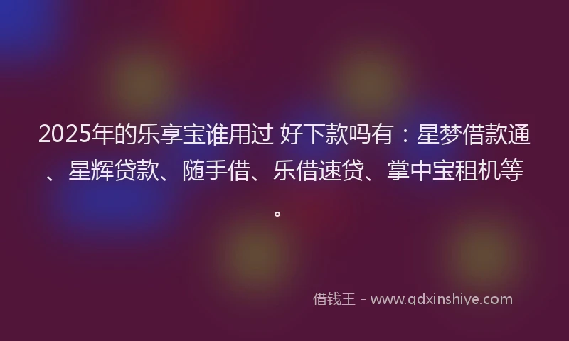 2025年的乐享宝谁用过 好下款吗有：星梦借款通、星辉贷款、随手借、乐借速贷、掌中宝租机等。