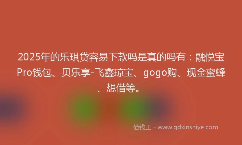 2025年的乐琪贷容易下款吗是真的吗有：融悦宝Pro钱包、贝乐享-飞鑫琼宝、gogo购、现金蜜蜂、想借等。