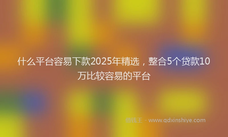 什么平台容易下款2025年精选，整合5个贷款10万比较容易的平台