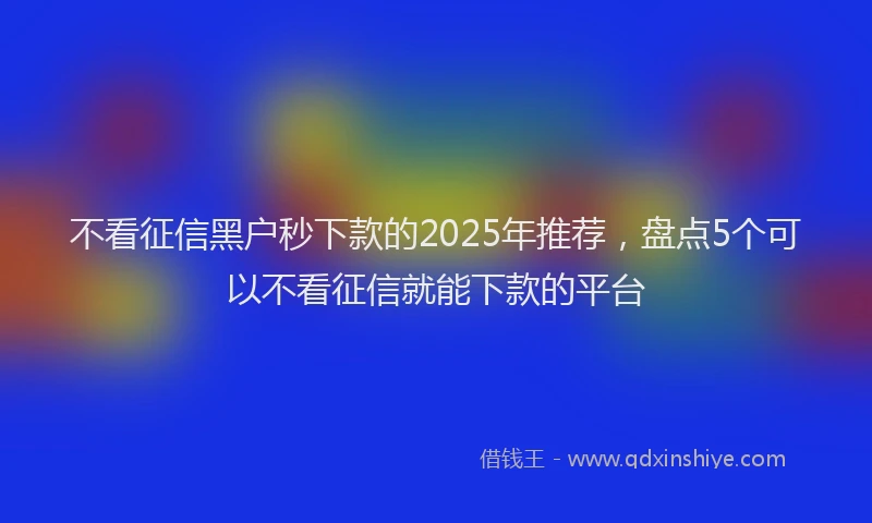 不看征信黑户秒下款的2025年推荐，盘点5个可以不看征信就能下款的平台