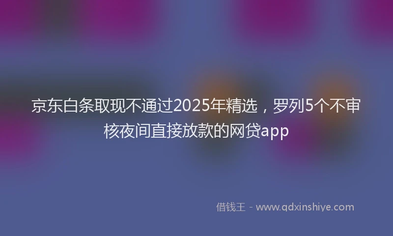 京东白条取现不通过2025年精选，罗列5个不审核夜间直接放款的网贷app