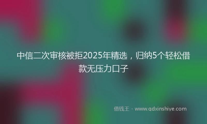 中信二次审核被拒2025年精选，归纳5个轻松借款无压力口子
