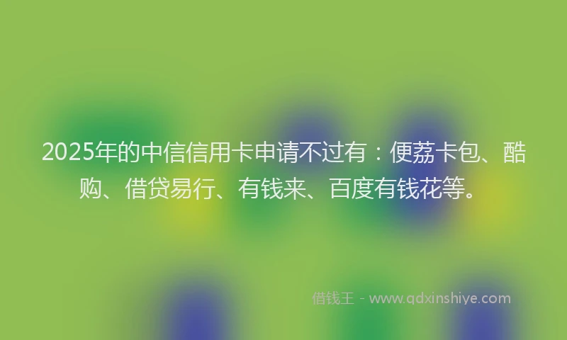 2025年的中信信用卡申请不过有：便荔卡包、酷购、借贷易行、有钱来、百度有钱花等。