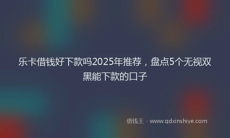 乐卡借钱好下款吗2025年推荐，盘点5个无视双黑能下款的口子