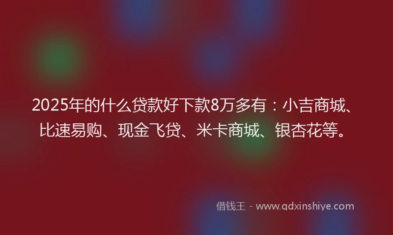 2025年的什么贷款好下款8万多有：小吉商城、比速易购、现金飞贷、米卡商城、银杏花等。