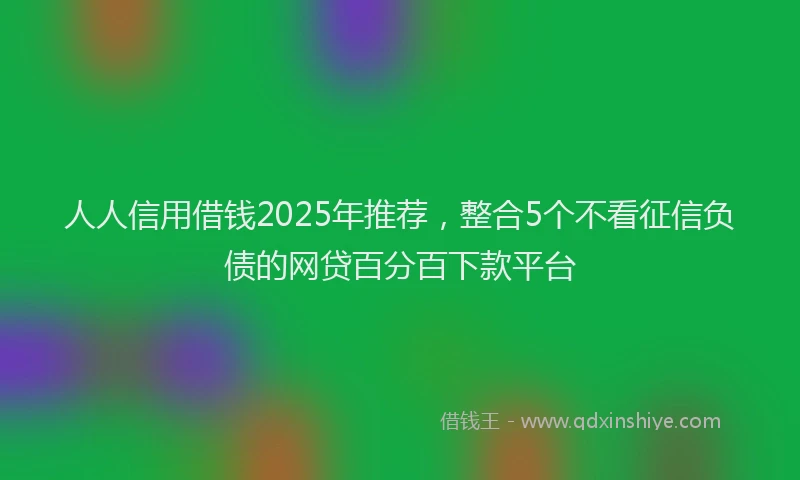 人人信用借钱2025年推荐，整合5个不看征信负债的网贷百分百下款平台