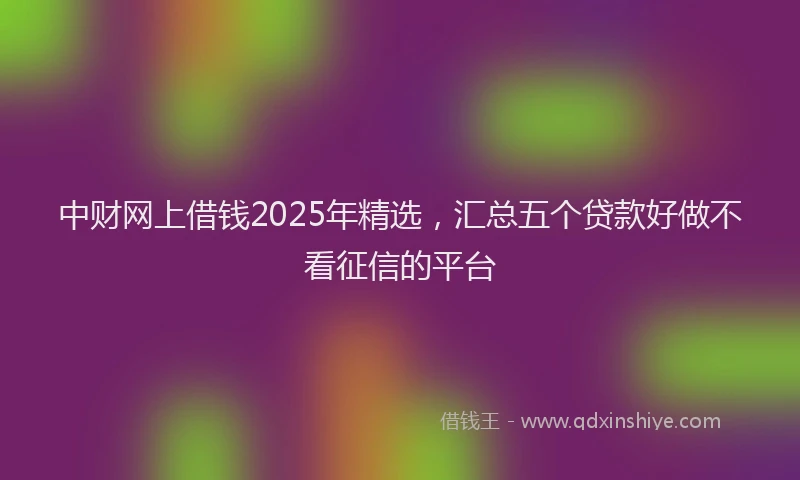 中财网上借钱2025年精选，汇总五个贷款好做不看征信的平台