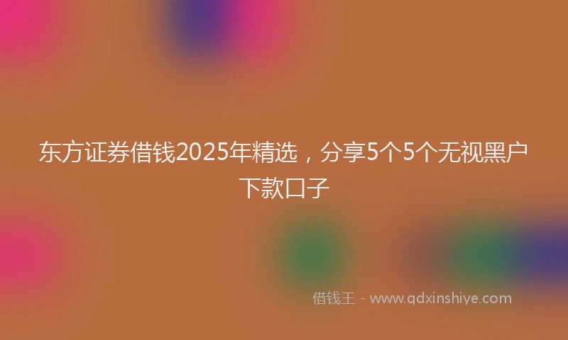 东方证券借钱2025年精选，分享5个5个无视黑户下款口子