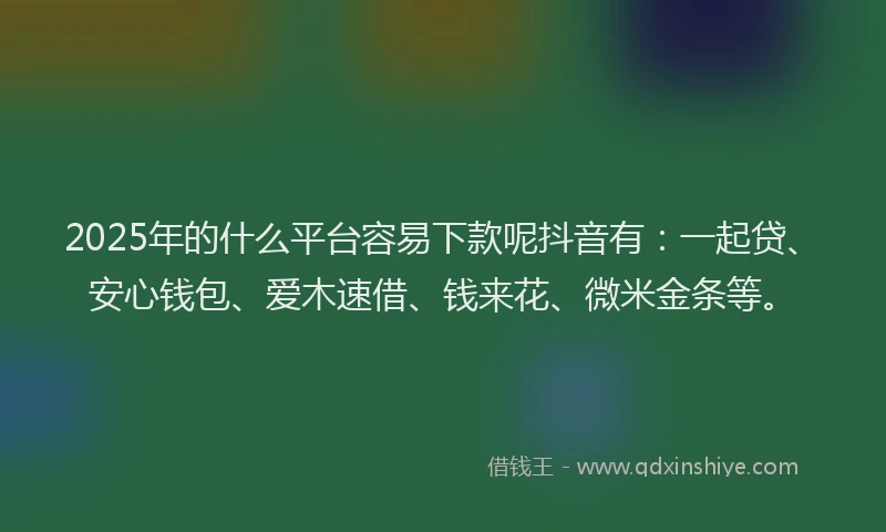 2025年的什么平台容易下款呢抖音有：一起贷、安心钱包、爱木速借、钱来花、微米金条等。
