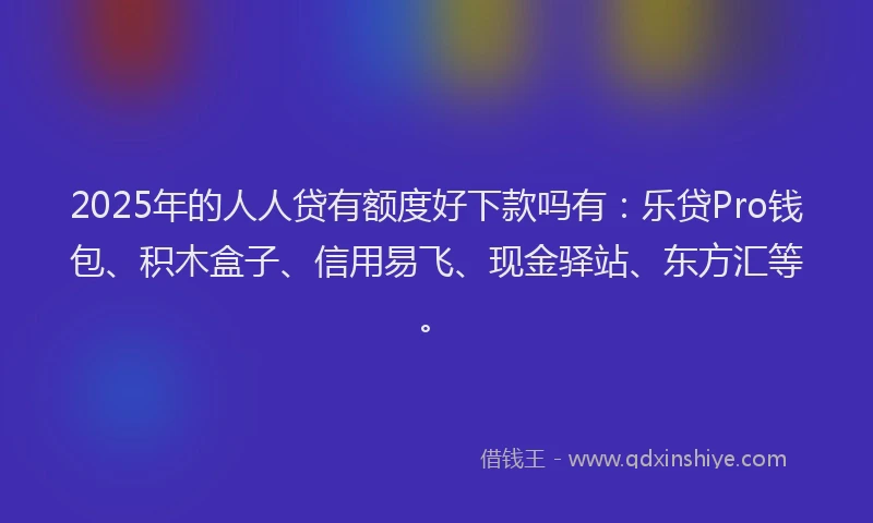 2025年的人人贷有额度好下款吗有：乐贷Pro钱包、积木盒子、信用易飞、现金驿站、东方汇等。