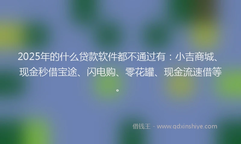 2025年的什么贷款软件都不通过有：小吉商城、现金秒借宝途、闪电购、零花罐、现金流速借等。