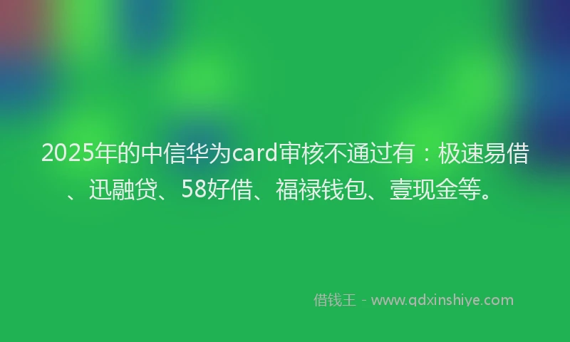 2025年的中信华为card审核不通过有：极速易借、迅融贷、58好借、福禄钱包、壹现金等。