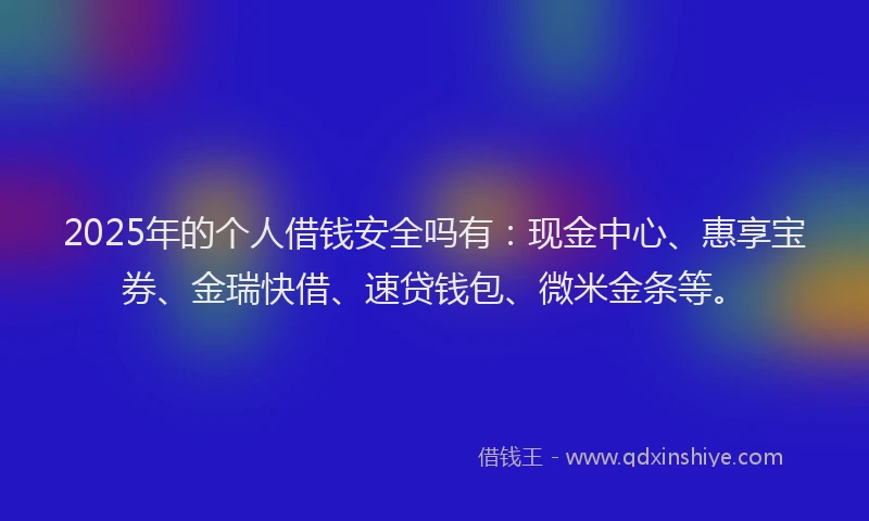 2025年的个人借钱安全吗有：现金中心、惠享宝券、金瑞快借、速贷钱包、微米金条等。