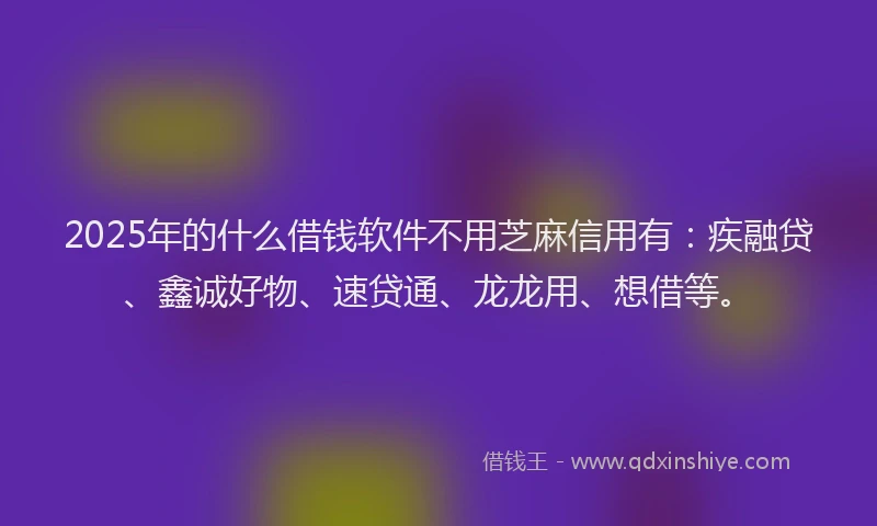 2025年的什么借钱软件不用芝麻信用有：疾融贷、鑫诚好物、速贷通、龙龙用、想借等。