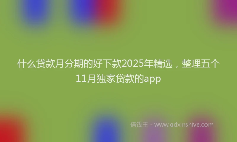 什么贷款月分期的好下款2025年精选，整理五个11月独家贷款的app