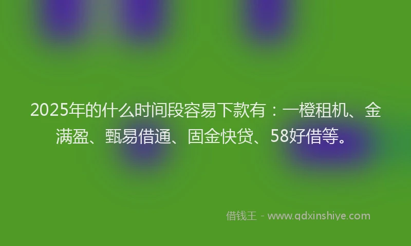 2025年的什么时间段容易下款有：一橙租机、金满盈、甄易借通、固金快贷、58好借等。