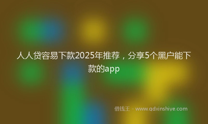 人人贷容易下款2025年推荐，分享5个黑户能下款的app