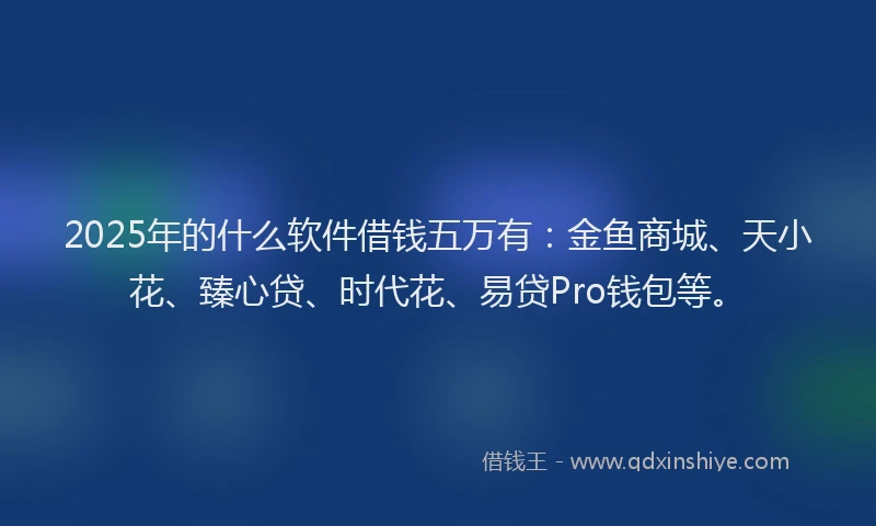 2025年的什么软件借钱五万有：金鱼商城、天小花、臻心贷、时代花、易贷Pro钱包等。