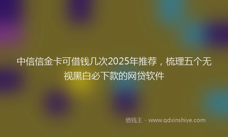 中信信金卡可借钱几次2025年推荐，梳理五个无视黑白必下款的网贷软件