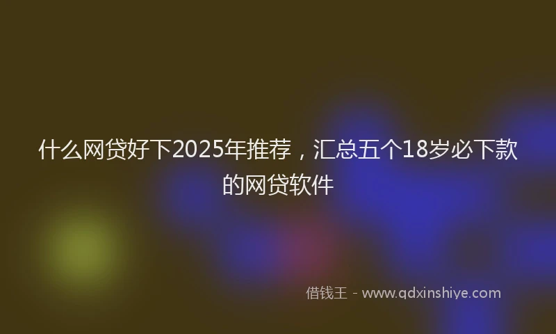 什么网贷好下2025年推荐，汇总五个18岁必下款的网贷软件