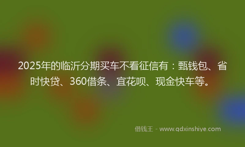 2025年的临沂分期买车不看征信有：甄钱包、省时快贷、360借条、宜花呗、现金快车等。