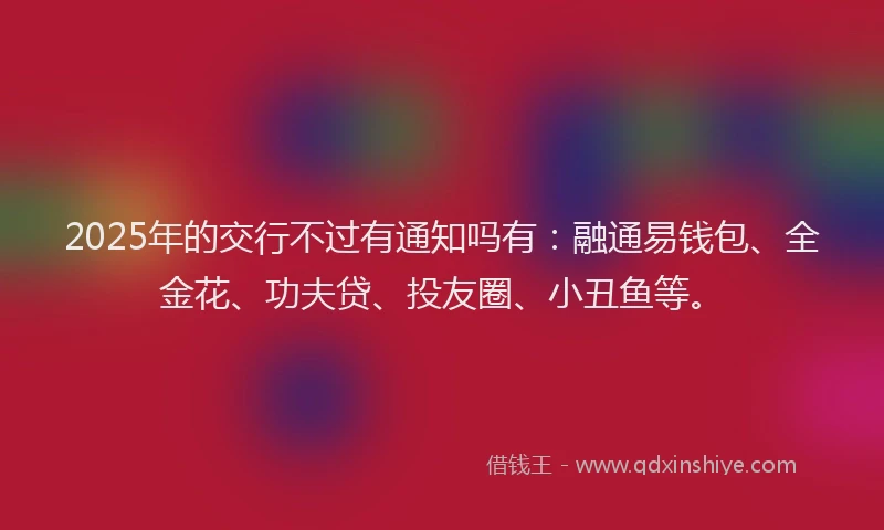 2025年的交行不过有通知吗有：融通易钱包、全金花、功夫贷、投友圈、小丑鱼等。