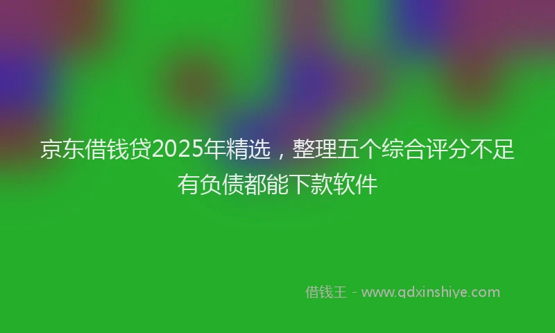 京东借钱贷2025年精选，整理五个综合评分不足有负债都能下款软件