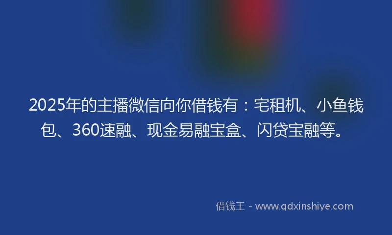 2025年的主播微信向你借钱有：宅租机、小鱼钱包、360速融、现金易融宝盒、闪贷宝融等。