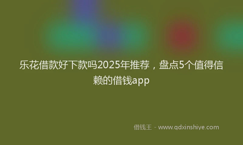 乐花借款好下款吗2025年推荐，盘点5个值得信赖的借钱app