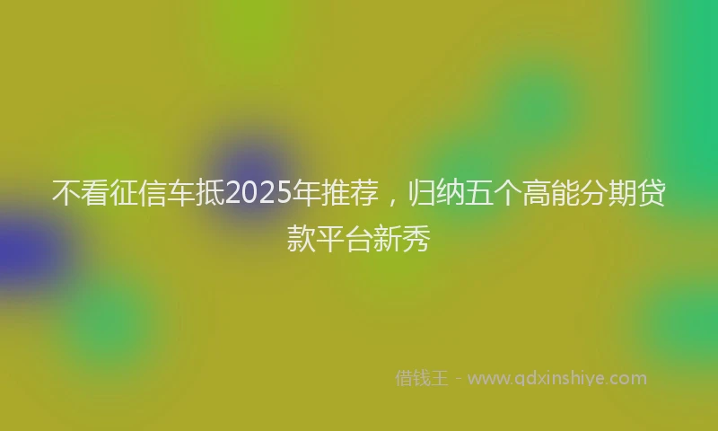 不看征信车抵2025年推荐，归纳五个高能分期贷款平台新秀
