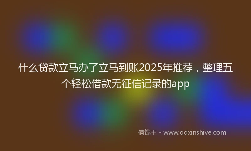 什么贷款立马办了立马到账2025年推荐，整理五个轻松借款无征信记录的app