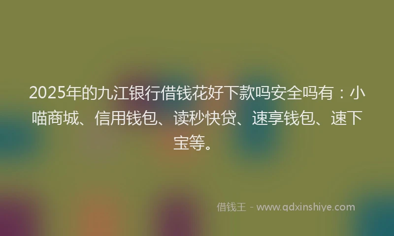 2025年的九江银行借钱花好下款吗安全吗有：小喵商城、信用钱包、读秒快贷、速享钱包、速下宝等。